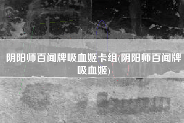 阴阳师百闻牌吸血姬卡组(阴阳师百闻牌吸血姬)