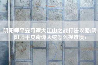阴阳师平安奇谭大江山之战打法攻略(阴阳师平安奇谭大蛇怎么换难度)