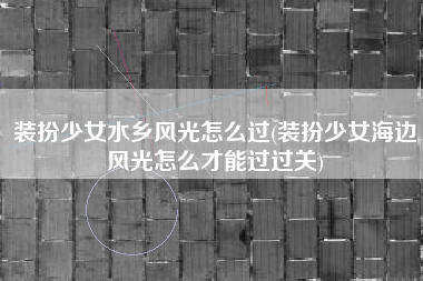 装扮少女水乡风光怎么过(装扮少女海边风光怎么才能过过关)