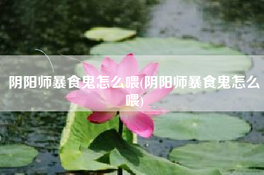 阴阳师暴食鬼怎么喂(阴阳师暴食鬼怎么喂)