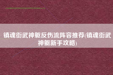 镇魂街武神躯反伤流阵容推荐(镇魂街武神躯新手攻略)