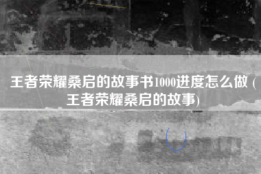 王者荣耀桑启的故事书1000进度怎么做 (王者荣耀桑启的故事)