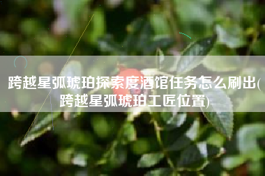 跨越星弧琥珀探索度酒馆任务怎么刷出(跨越星弧琥珀工匠位置)