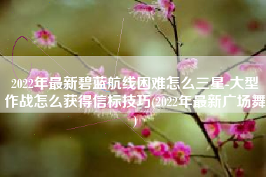 2022年最新碧蓝航线困难怎么三星-大型作战怎么获得信标技巧(2022年最新广场舞)
