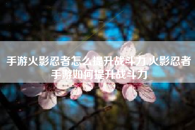手游火影忍者怎么提升战斗力,火影忍者手游如何提升战斗力
