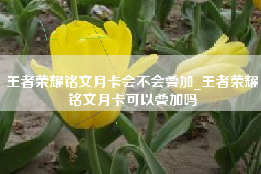王者荣耀铭文月卡会不会叠加_王者荣耀铭文月卡可以叠加吗