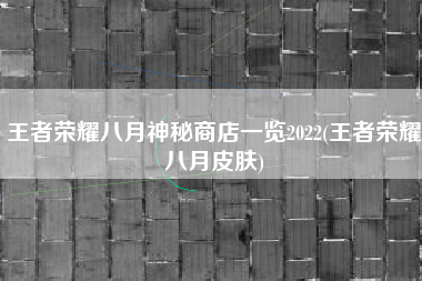 王者荣耀八月神秘商店一览2022(王者荣耀八月皮肤)