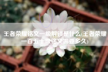 王者荣耀铭文一级解锁是什么(王者荣耀一百五十级铭文需要多久)