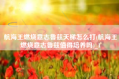 航海王燃烧意志鲁兹天梯怎么打(航海王燃烧意志鲁兹值得培养吗)_1