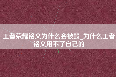 王者荣耀铭文为什么会被毁_为什么王者铭文用不了自己的