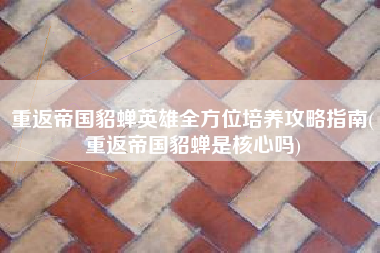 重返帝国貂蝉英雄全方位培养攻略指南(重返帝国貂蝉是核心吗)
