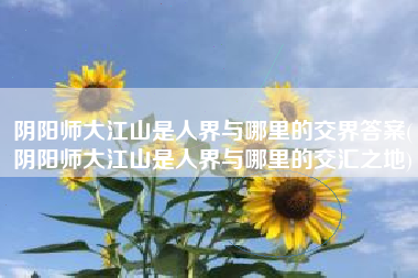 阴阳师大江山是人界与哪里的交界答案(阴阳师大江山是人界与哪里的交汇之地)