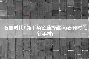 石器时代M新手角色选择建议(石器时代新手村)