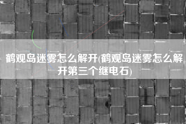 鹤观岛迷雾怎么解开(鹤观岛迷雾怎么解开第三个继电石)