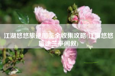 江湖悠悠旅途图鉴全收集攻略(江湖悠悠旅途兰亭闲叙)