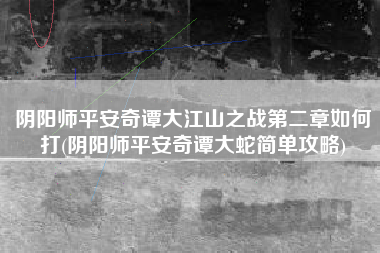阴阳师平安奇谭大江山之战第二章如何打(阴阳师平安奇谭大蛇简单攻略)
