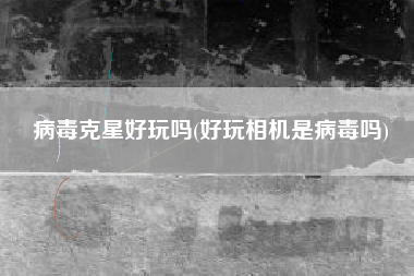 病毒克星好玩吗(好玩相机是病毒吗)