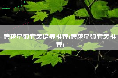 跨越星弧套装培养推荐(跨越星弧套装推荐)