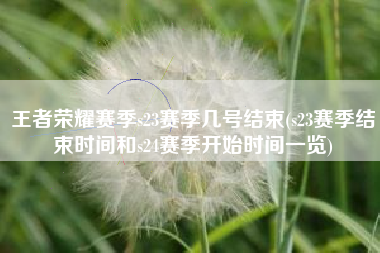 王者荣耀赛季s23赛季几号结束(s23赛季结束时间和s24赛季开始时间一览)