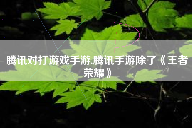 腾讯对打游戏手游,腾讯手游除了《王者荣耀》
