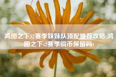 鸿图之下S2赛季妹妹队顶配推荐攻略(鸿图之下s2赛季铜币保留吗)