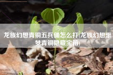 龙族幻想青铜五兵俑怎么打(龙族幻想噩梦青铜隐藏宝箱)