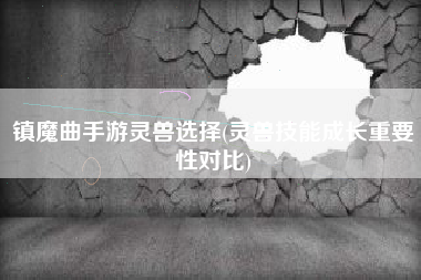 镇魔曲手游灵兽选择(灵兽技能成长重要性对比)