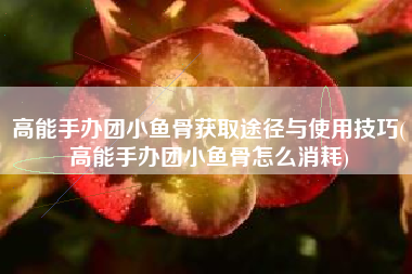 高能手办团小鱼骨获取途径与使用技巧(高能手办团小鱼骨怎么消耗)