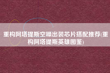 重构阿塔提斯空噪出装芯片搭配推荐(重构阿塔提斯英雄图鉴)