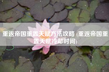 重返帝国重置天赋方法攻略 (重返帝国重置天赋冷却时间)