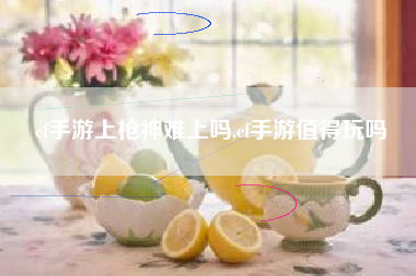 cf手游上枪神难上吗,cf手游值得玩吗
