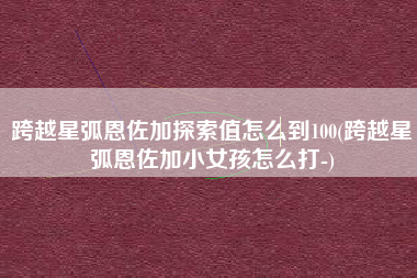 跨越星弧恩佐加探索值怎么到100(跨越星弧恩佐加小女孩怎么打-)