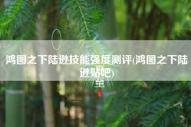 鸿图之下陆逊技能强度测评(鸿图之下陆逊贴吧)