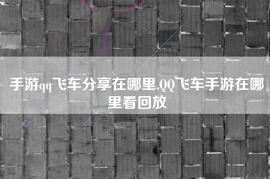 手游qq飞车分享在哪里,QQ飞车手游在哪里看回放