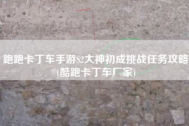 跑跑卡丁车手游S2大神初成挑战任务攻略(酷跑卡丁车厂家)