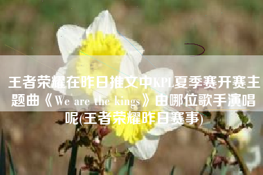 王者荣耀在昨日推文中KPL夏季赛开赛主题曲《We are the kings》由哪位歌手演唱呢(王者荣耀昨日赛事)