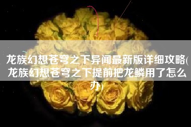 龙族幻想苍穹之下异闻最新版详细攻略(龙族幻想苍穹之下提前把龙鳞用了怎么办)