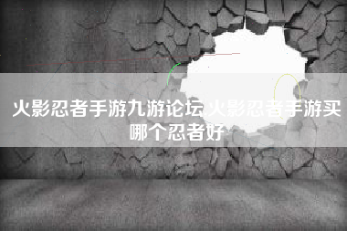 火影忍者手游九游论坛,火影忍者手游买哪个忍者好