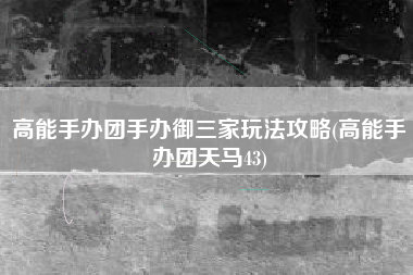 高能手办团手办御三家玩法攻略(高能手办团天马43)