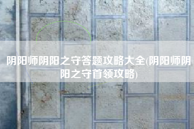 阴阳师阴阳之守答题攻略大全(阴阳师阴阳之守首领攻略)