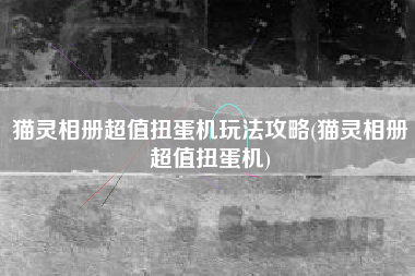 猫灵相册超值扭蛋机玩法攻略(猫灵相册超值扭蛋机)