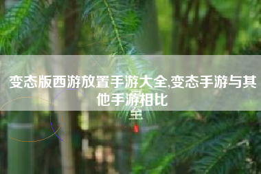 变态版西游放置手游大全,变态手游与其他手游相比