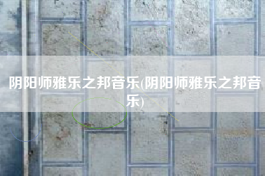 阴阳师雅乐之邦音乐(阴阳师雅乐之邦音乐)
