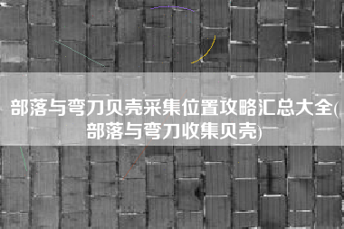 部落与弯刀贝壳采集位置攻略汇总大全(部落与弯刀收集贝壳)