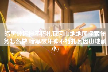 暗黑破坏神不朽扎瓦因山地地图探索任务怎么做(暗黑破坏神不朽扎瓦因山地副本)