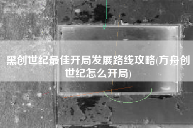 黑创世纪最佳开局发展路线攻略(方舟创世纪怎么开局)