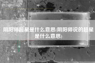 阴阳师超星是什么意思(阴阳师说的超星是什么意思)