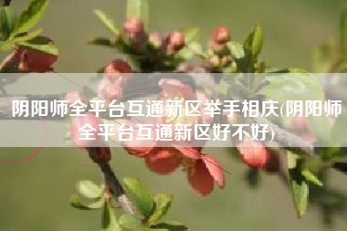阴阳师全平台互通新区举手相庆(阴阳师全平台互通新区好不好)