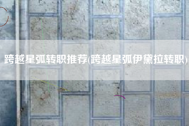 跨越星弧转职推荐(跨越星弧伊黛拉转职)