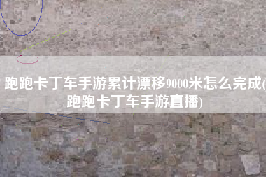 跑跑卡丁车手游累计漂移9000米怎么完成(跑跑卡丁车手游直播)